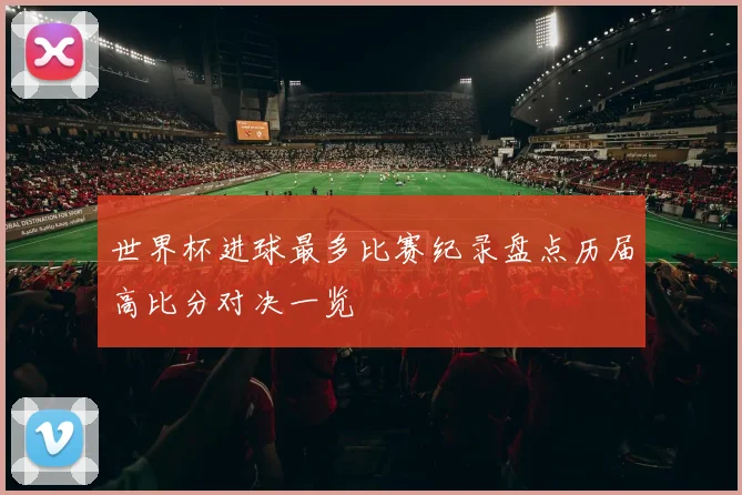 世界杯进球最多比赛纪录盘点历届高比分对决一览