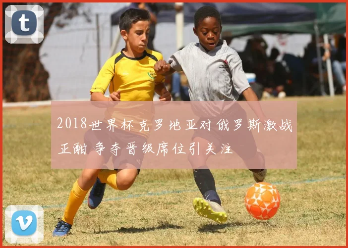 2018世界杯克罗地亚对俄罗斯激战正酣 争夺晋级席位引关注