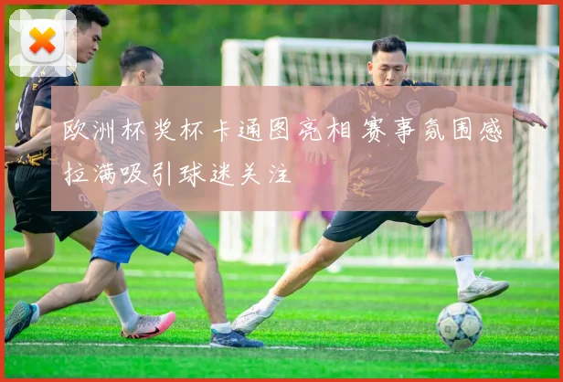 欧洲杯奖杯卡通图亮相 赛事氛围感拉满吸引球迷关注