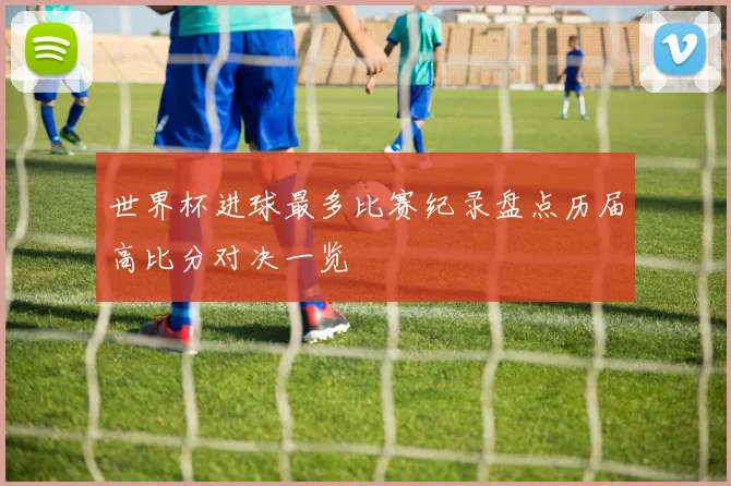 世界杯进球最多比赛纪录盘点历届高比分对决一览