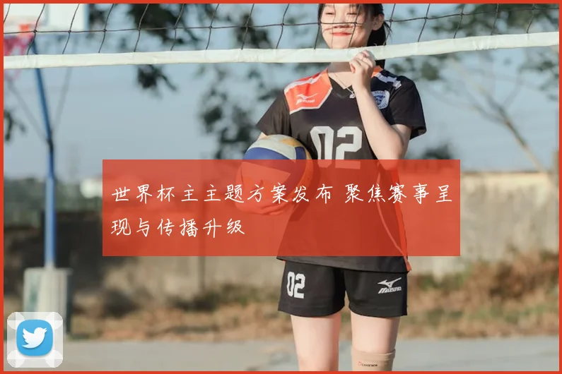 世界杯主主题方案发布 聚焦赛事呈现与传播升级