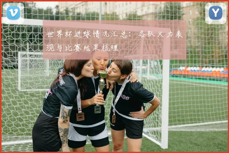 世界杯进球情况汇总：各队火力表现与比赛结果梳理