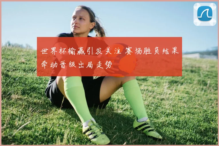 世界杯输赢引发关注 赛场胜负结果牵动晋级出局走势