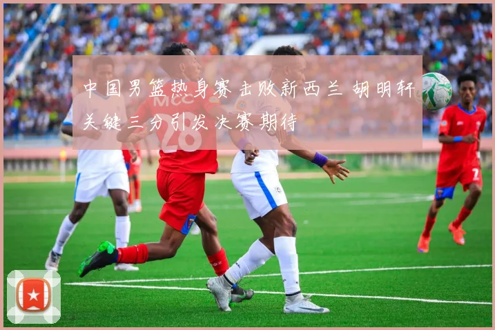 中国男篮热身赛击败新西兰 胡明轩关键三分引发决赛期待
