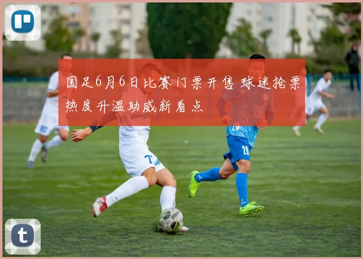 国足6月6日比赛门票开售 球迷抢票热度升温助威新看点