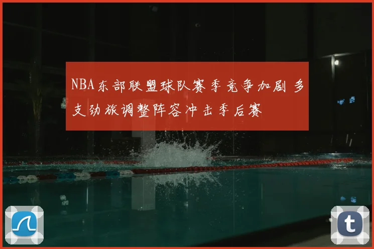 NBA东部联盟球队赛季竞争加剧 多支劲旅调整阵容冲击季后赛