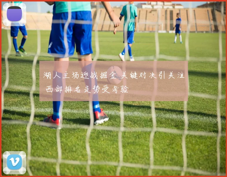 湖人主场迎战掘金 关键对决引关注 西部排名走势受考验