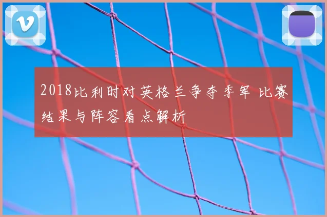 2018比利时对英格兰争夺季军 比赛结果与阵容看点解析