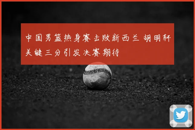 中国男篮热身赛击败新西兰 胡明轩关键三分引发决赛期待