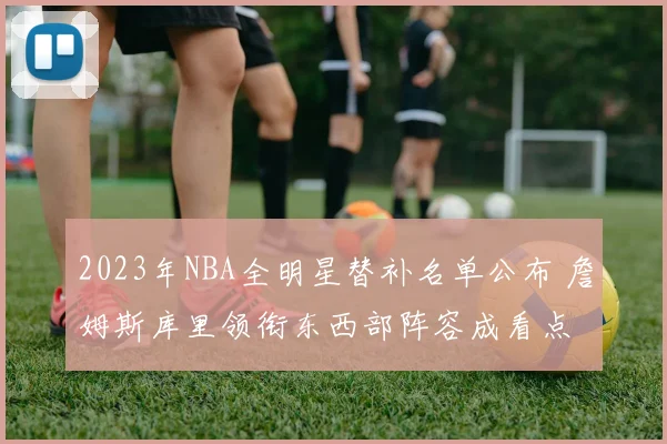 2023年NBA全明星替补名单公布 詹姆斯库里领衔东西部阵容成看点