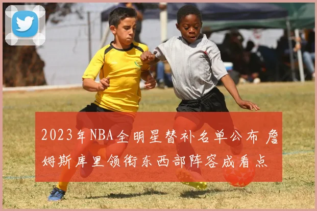 2023年NBA全明星替补名单公布 詹姆斯库里领衔东西部阵容成看点