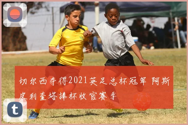 切尔西夺得2021英足总杯冠军 阿斯皮利奎塔捧杯收官赛季