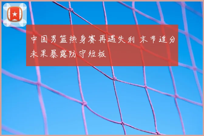 中国男篮热身赛再遇失利 末节追分未果暴露防守短板