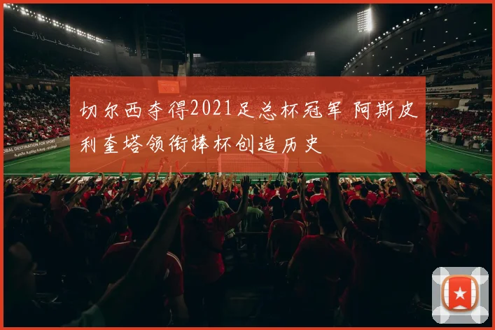 切尔西夺得2021足总杯冠军 阿斯皮利奎塔领衔捧杯创造历史
