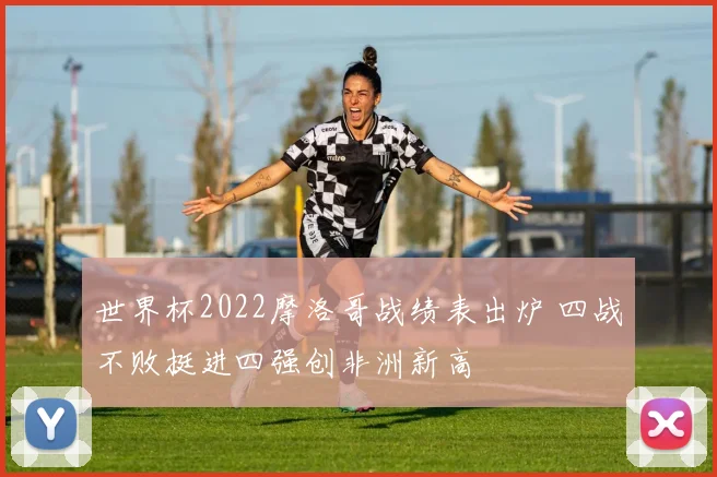 世界杯2022摩洛哥战绩表出炉 四战不败挺进四强创非洲新高