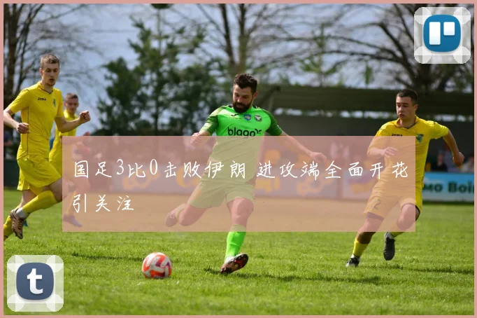国足3比0击败伊朗 进攻端全面开花引关注