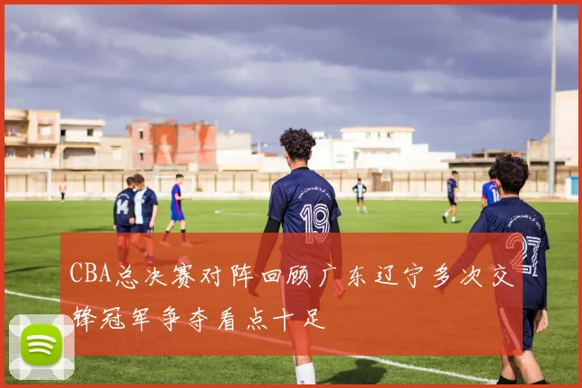 CBA总决赛对阵回顾广东辽宁多次交锋冠军争夺看点十足