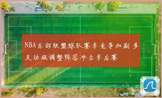 NBA东部联盟球队赛季竞争加剧 多支劲旅调整阵容冲击季后赛