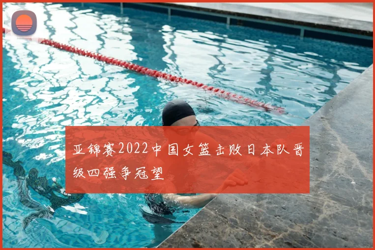 亚锦赛2022中国女篮击败日本队晋级四强争冠望