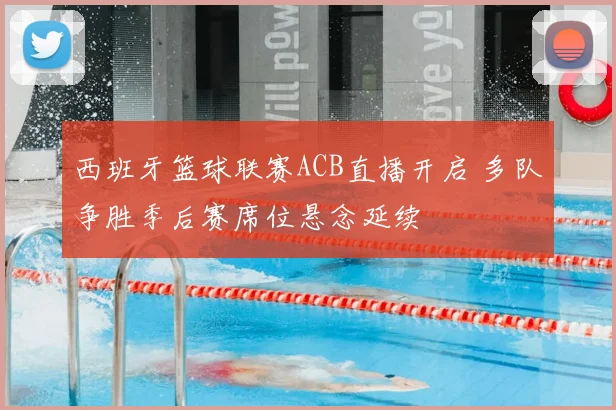 西班牙篮球联赛ACB直播开启 多队争胜季后赛席位悬念延续