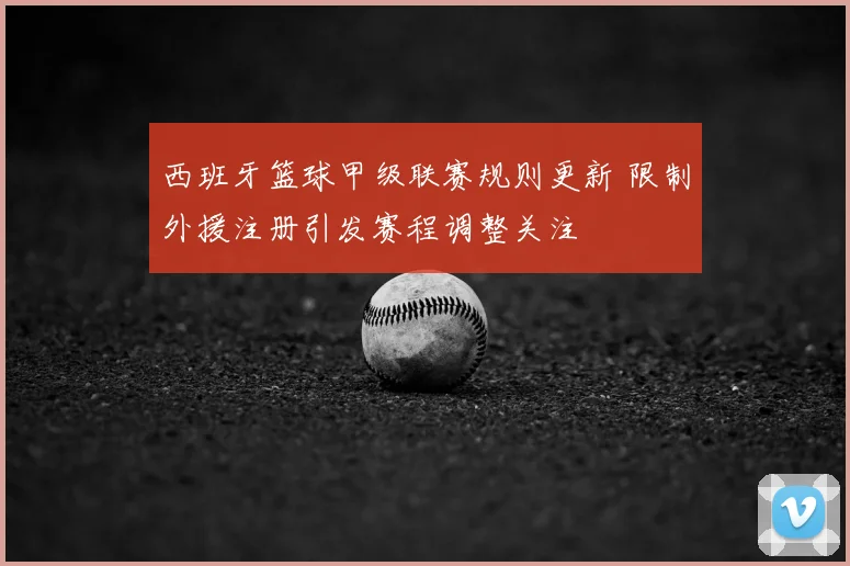 西班牙篮球甲级联赛规则更新 限制外援注册引发赛程调整关注