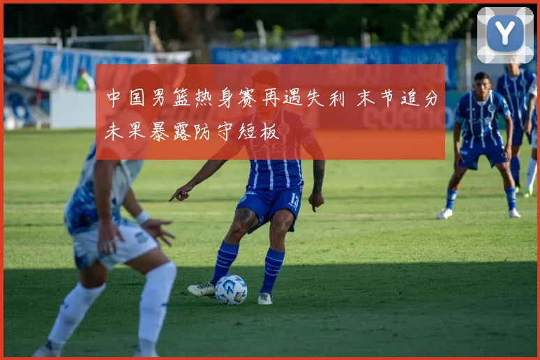 中国男篮热身赛再遇失利 末节追分未果暴露防守短板